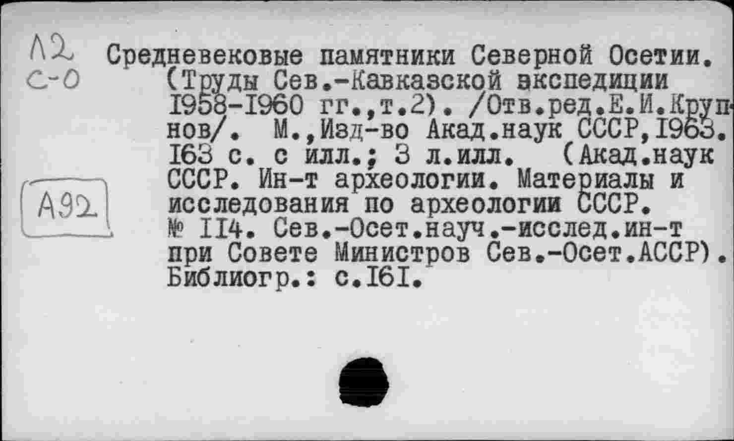 ﻿Средневековые памятники Северной Осетии.
С-О (Труды Сев.-Кавказской экспедиции 1958-1960 гг.,т.2). /Отв.ред.Е.И.Крупнов/. М.,Изд-во Акад.наук СССР,1963. 163 с. с илл.; 3 л.илл. (Акад.наук СССР. Ин-т археологии. Материалы и A9SL исследования по археологии СССР.
_____1	№> 114. Сев.-Осет.науч.-исслед.ин-т при Совете Министров Сев,-Осет.АССР). Библиогр.: с.161.